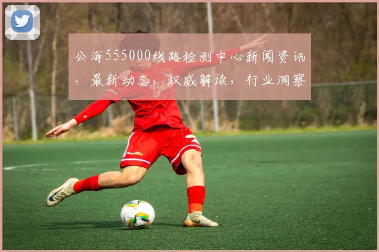 公海555000线路检测中心新闻资讯，最新动态，权威解读，行业洞察，三大亮点聚焦，不容错过