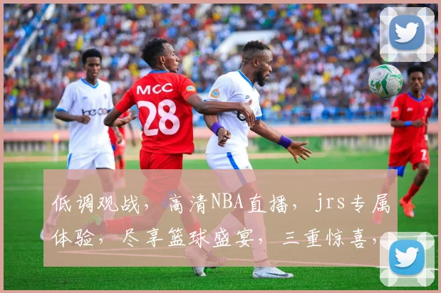 低调观战，高清NBA直播，jrs专属体验，尽享篮球盛宴，三重惊喜，不容错过