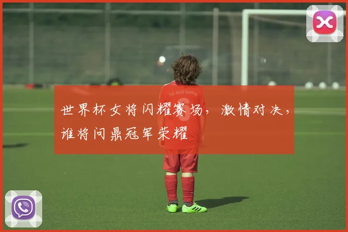世界杯女将闪耀赛场，激情对决，谁将问鼎冠军荣耀
