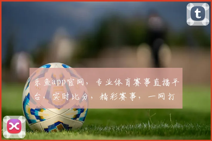 乐鱼app官网，专业体育赛事直播平台，实时比分，精彩赛事，一网打尽，尽在乐鱼