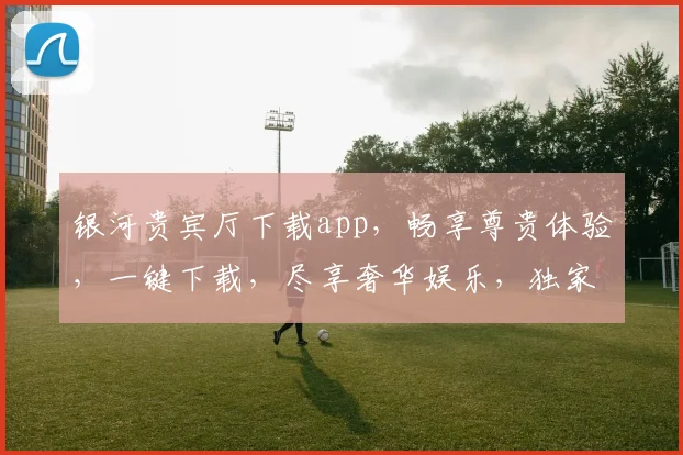 银河贵宾厅下载app，畅享尊贵体验，一键下载，尽享奢华娱乐，独家福利，不容错过，立即体验