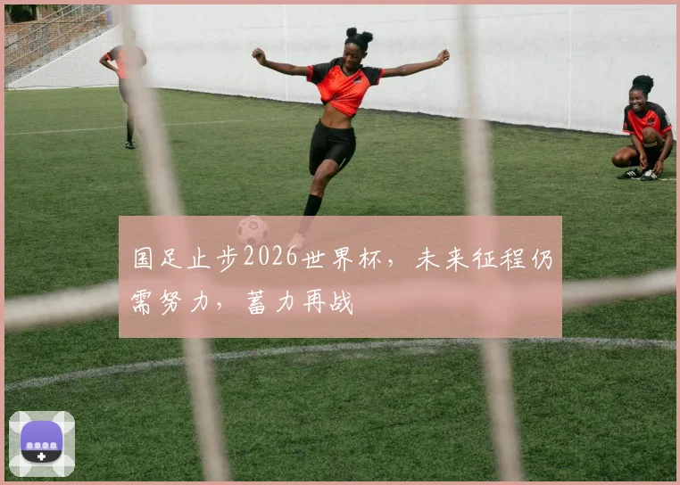 国足止步2026世界杯，未来征程仍需努力，蓄力再战