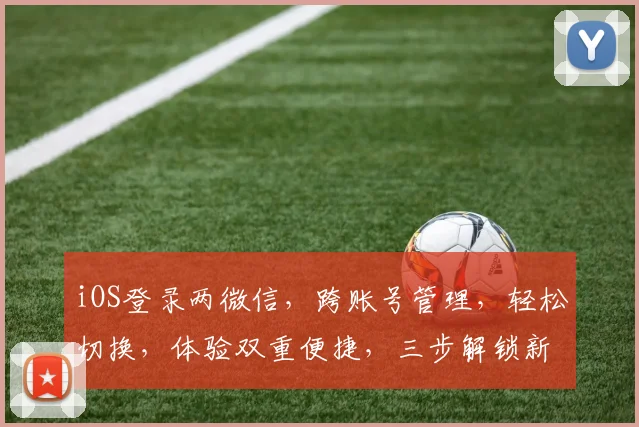 iOS登录两微信，跨账号管理，轻松切换，体验双重便捷，三步解锁新境界，智能登录新体验